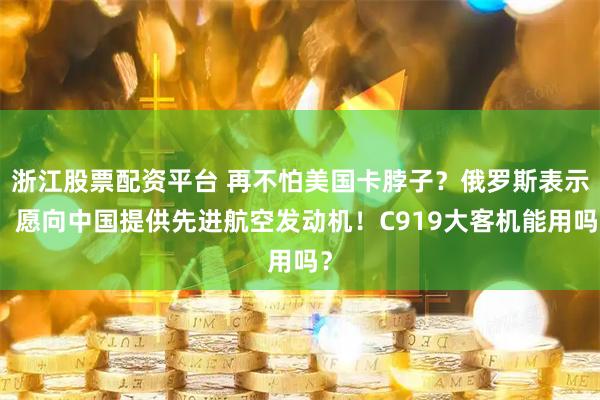 浙江股票配资平台 再不怕美国卡脖子？俄罗斯表示：愿向中国提供先进航空发动机！C919大客机能用吗？
