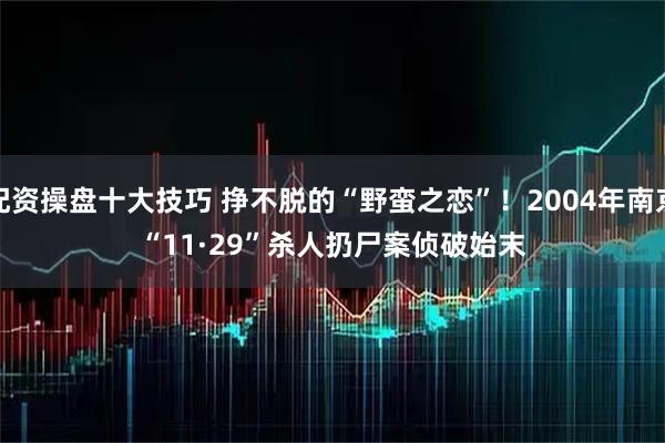 配资操盘十大技巧 挣不脱的“野蛮之恋”！2004年南京“11&#183;29”杀人扔尸案侦破始末
