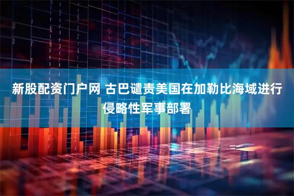 新股配资门户网 古巴谴责美国在加勒比海域进行侵略性军事部署