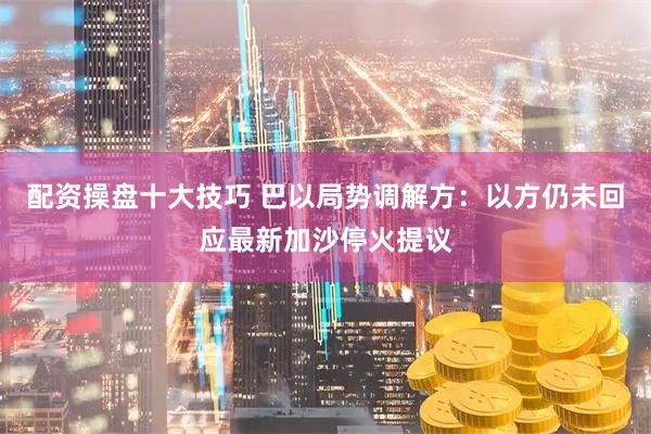 配资操盘十大技巧 巴以局势调解方：以方仍未回应最新加沙停火提议