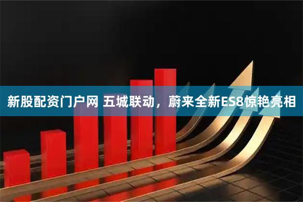 新股配资门户网 五城联动，蔚来全新ES8惊艳亮相