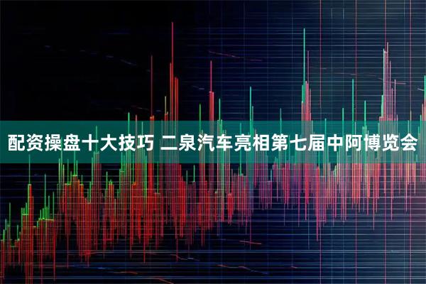 配资操盘十大技巧 二泉汽车亮相第七届中阿博览会