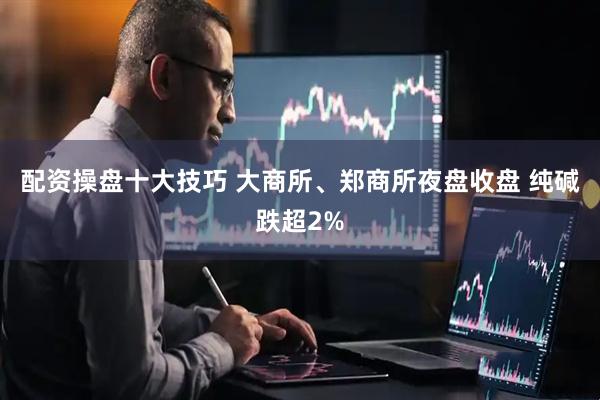 配资操盘十大技巧 大商所、郑商所夜盘收盘 纯碱跌超2%