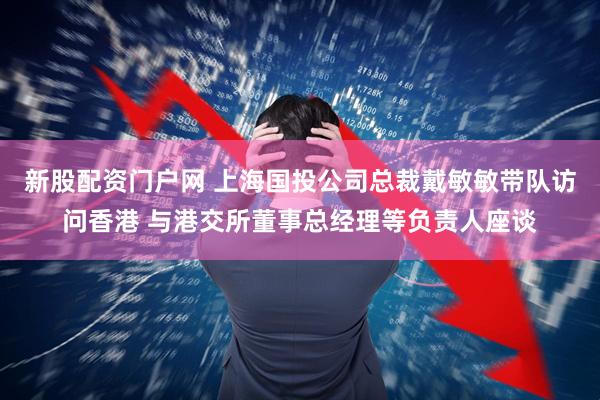新股配资门户网 上海国投公司总裁戴敏敏带队访问香港 与港交所董事总经理等负责人座谈