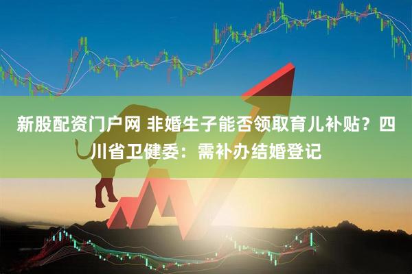新股配资门户网 非婚生子能否领取育儿补贴？四川省卫健委：需补办结婚登记