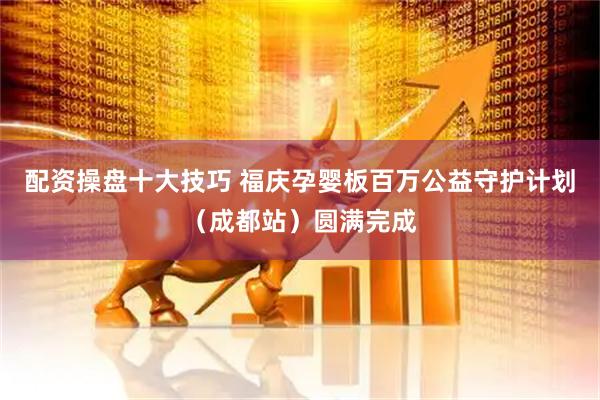 配资操盘十大技巧 福庆孕婴板百万公益守护计划（成都站）圆满完成