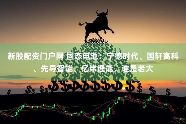 新股配资门户网 固态电池：宁德时代、国轩高科、先导智能、亿纬锂能，谁是老大