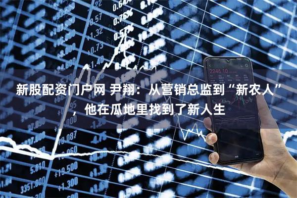 新股配资门户网 尹翔：从营销总监到“新农人”，他在瓜地里找到了新人生