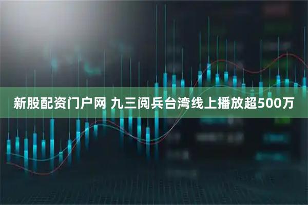 新股配资门户网 九三阅兵台湾线上播放超500万