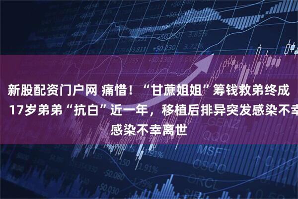 新股配资门户网 痛惜！“甘蔗姐姐”筹钱救弟终成遗憾：17岁弟弟“抗白”近一年，移植后排异突发感染不幸离世