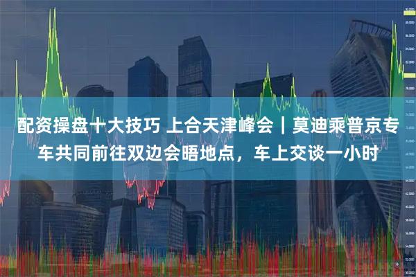 配资操盘十大技巧 上合天津峰会｜莫迪乘普京专车共同前往双边会晤地点，车上交谈一小时