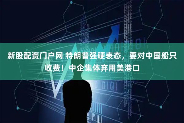 新股配资门户网 特朗普强硬表态，要对中国船只收费！中企集体弃用美港口