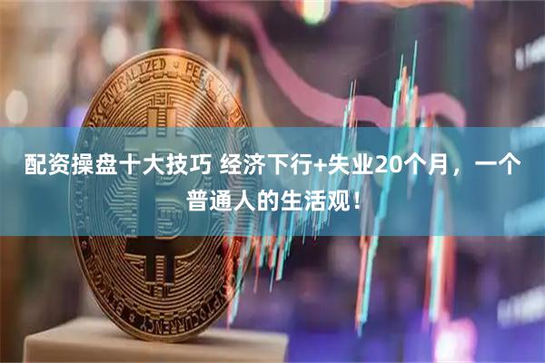 配资操盘十大技巧 经济下行+失业20个月，一个普通人的生活观！