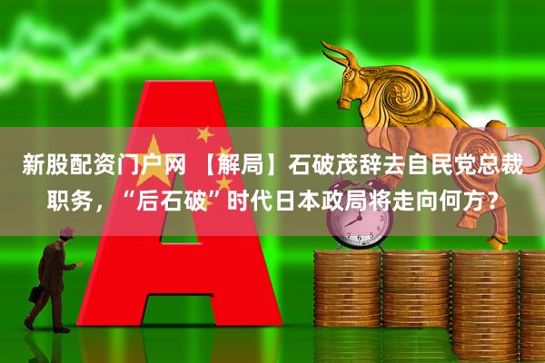新股配资门户网 【解局】石破茂辞去自民党总裁职务，“后石破”时代日本政局将走向何方？