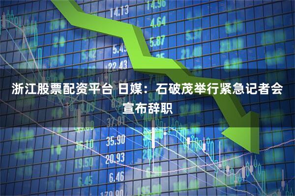 浙江股票配资平台 日媒：石破茂举行紧急记者会宣布辞职