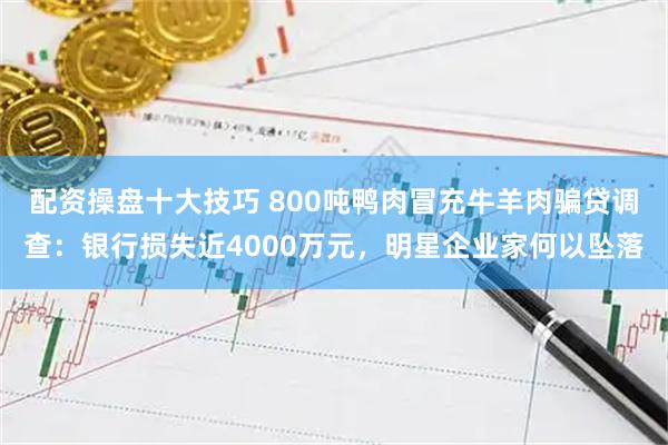 配资操盘十大技巧 800吨鸭肉冒充牛羊肉骗贷调查：银行损失近4000万元，明星企业家何以坠落