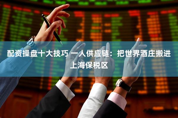 配资操盘十大技巧 一人供应链：把世界酒庄搬进上海保税区