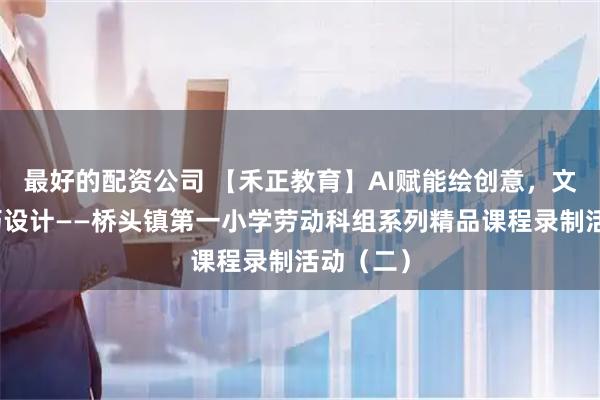最好的配资公司 【禾正教育】AI赋能绘创意，文化浸润巧设计——桥头镇第一小学劳动科组系列精品课程录制活动（二）
