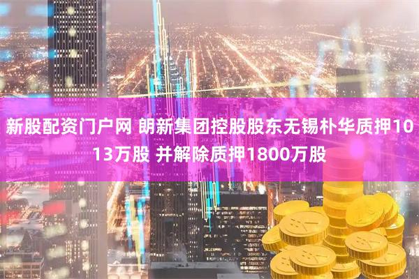 新股配资门户网 朗新集团控股股东无锡朴华质押1013万股 并解除质押1800万股