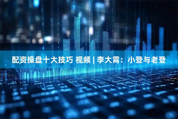 配资操盘十大技巧 视频 | 李大霄：小登与老登