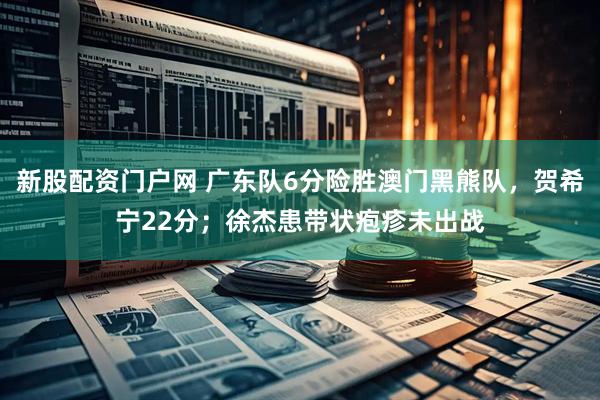 新股配资门户网 广东队6分险胜澳门黑熊队，贺希宁22分；徐杰患带状疱疹未出战
