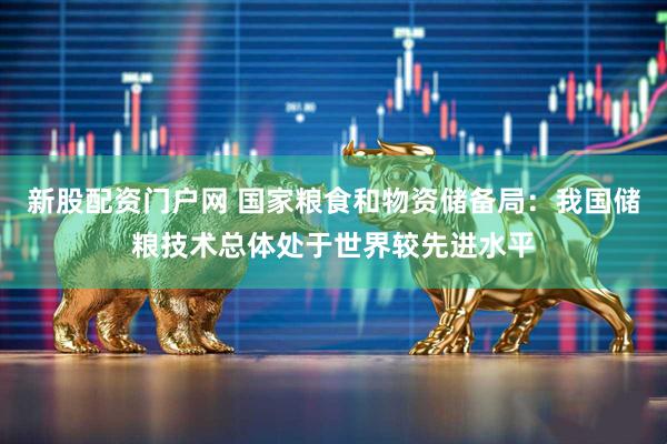 新股配资门户网 国家粮食和物资储备局：我国储粮技术总体处于世界较先进水平
