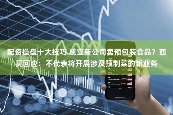 配资操盘十大技巧 成立新公司卖预包装食品？西贝回应：不代表将开展涉及预制菜的新业务