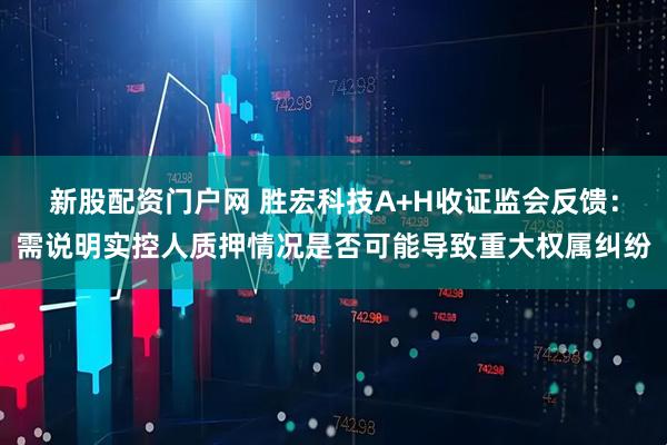 新股配资门户网 胜宏科技A+H收证监会反馈：需说明实控人质押情况是否可能导致重大权属纠纷