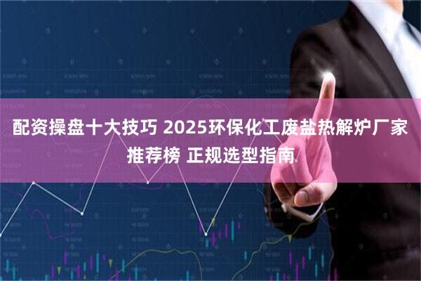 配资操盘十大技巧 2025环保化工废盐热解炉厂家推荐榜 正规选型指南