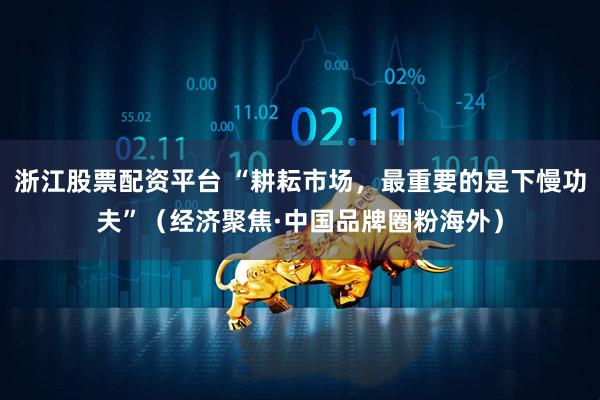 浙江股票配资平台 “耕耘市场，最重要的是下慢功夫”（经济聚焦·中国品牌圈粉海外）