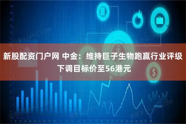 新股配资门户网 中金：维持巨子生物跑赢行业评级 下调目标价至56港元