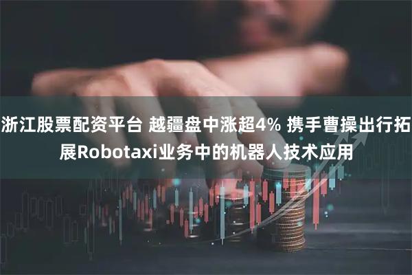 浙江股票配资平台 越疆盘中涨超4% 携手曹操出行拓展Robotaxi业务中的机器人技术应用