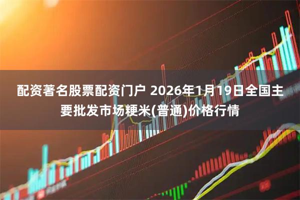 配资著名股票配资门户 2026年1月19日全国主要批发市场粳米(普通)价格行情