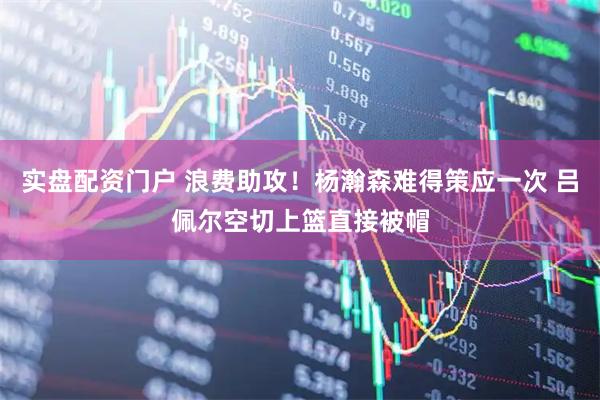 实盘配资门户 浪费助攻！杨瀚森难得策应一次 吕佩尔空切上篮直接被帽