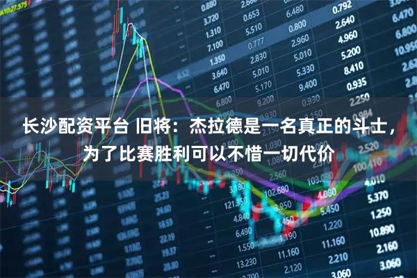 长沙配资平台 旧将：杰拉德是一名真正的斗士，为了比赛胜利可以不惜一切代价