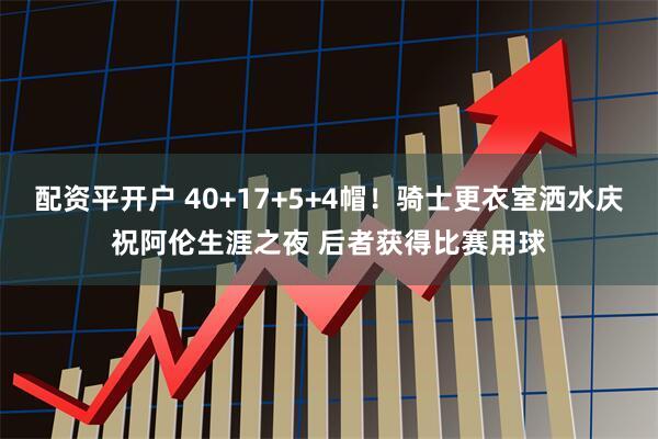 配资平开户 40+17+5+4帽！骑士更衣室洒水庆祝阿伦生涯之夜 后者获得比赛用球