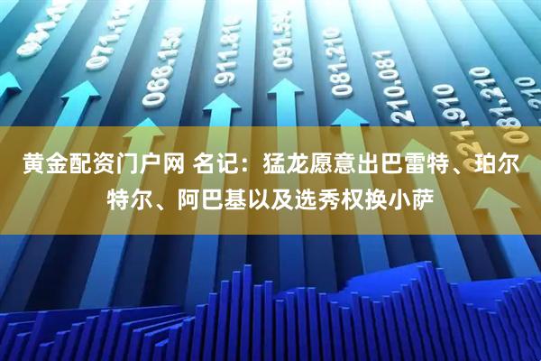 黄金配资门户网 名记：猛龙愿意出巴雷特、珀尔特尔、阿巴基以及选秀权换小萨