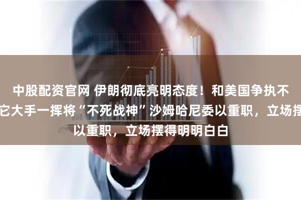 中股配资官网 伊朗彻底亮明态度！和美国争执不断的当下，它大手一挥将“不死战神”沙姆哈尼委以重职，立场摆得明明白白
