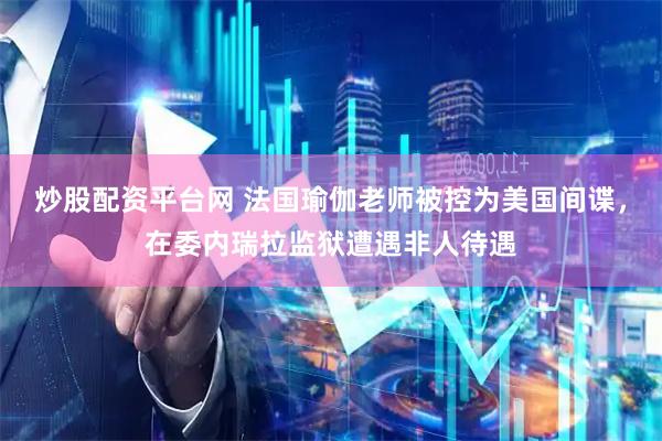 炒股配资平台网 法国瑜伽老师被控为美国间谍，在委内瑞拉监狱遭遇非人待遇