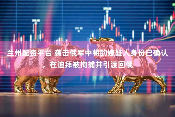 兰州配资平台 袭击俄军中将的嫌疑人身份已确认，在迪拜被拘捕并引渡回俄