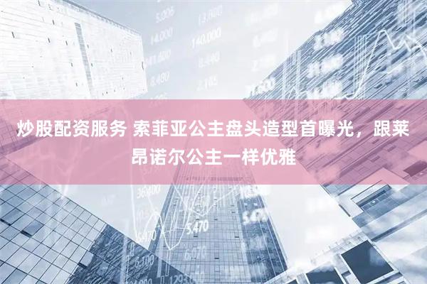炒股配资服务 索菲亚公主盘头造型首曝光，跟莱昂诺尔公主一样优雅