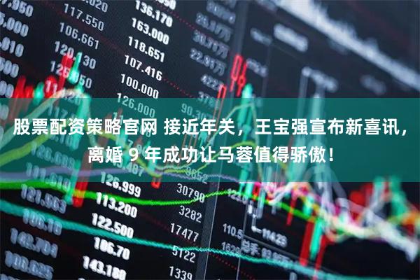 股票配资策略官网 接近年关，王宝强宣布新喜讯，离婚 9 年成功让马蓉值得骄傲！