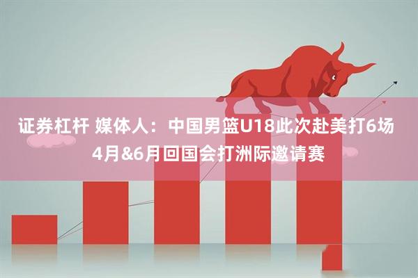 证券杠杆 媒体人：中国男篮U18此次赴美打6场 4月&6月回国会打洲际邀请赛