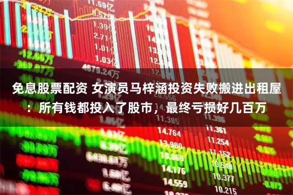 免息股票配资 女演员马梓涵投资失败搬进出租屋：所有钱都投入了股市，最终亏损好几百万