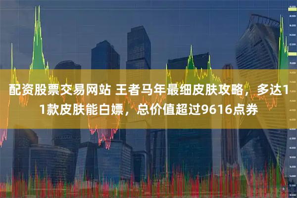 配资股票交易网站 王者马年最细皮肤攻略，多达11款皮肤能白嫖，总价值超过9616点券