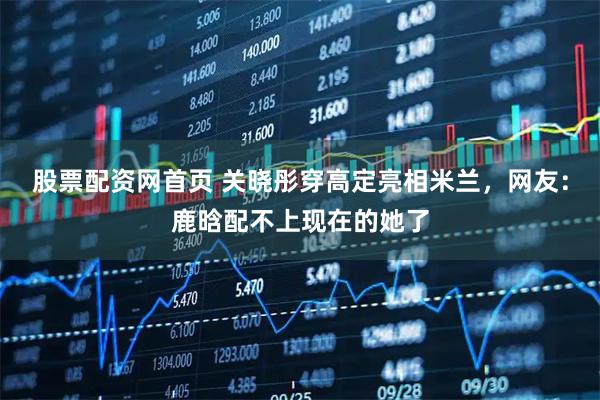 股票配资网首页 关晓彤穿高定亮相米兰，网友：鹿晗配不上现在的她了