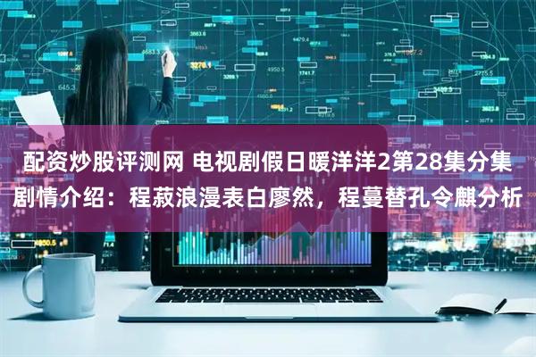 配资炒股评测网 电视剧假日暖洋洋2第28集分集剧情介绍：程菽浪漫表白廖然，程蔓替孔令麒分析