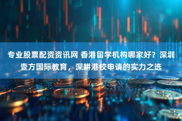 专业股票配资资讯网 香港留学机构哪家好？深圳壹方国际教育，深耕港校申请的实力之选
