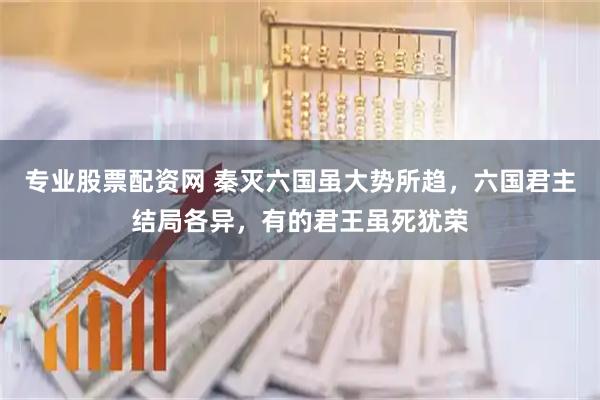 专业股票配资网 秦灭六国虽大势所趋，六国君主结局各异，有的君王虽死犹荣
