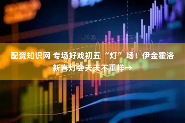 配资知识网 专场好戏初五 “灯” 场！伊金霍洛新春灯会天天不重样→